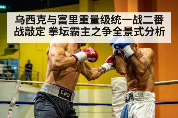 乌西克与富里重量级统一战二番战敲定 拳坛霸主之争全景式分析