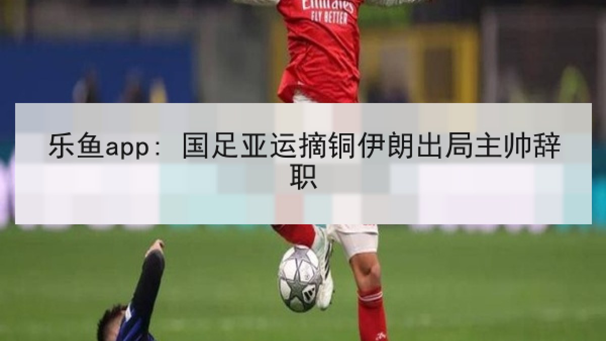 乐鱼app: 国足亚运摘铜伊朗出局主帅辞职
