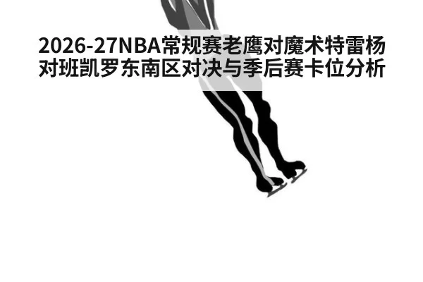 2026-27NBA常规赛老鹰对魔术特雷杨对班凯罗东南区对决与季后赛卡位分析